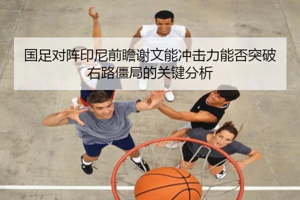 国足对阵印尼前瞻谢文能冲击力能否突破右路僵局的关键分析